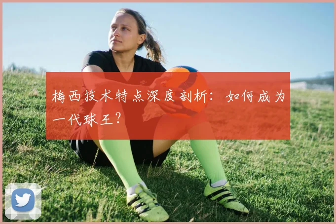 梅西技术特点深度剖析：如何成为一代球王？