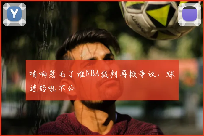 哨响惹毛了谁NBA裁判再掀争议，球迷怒吼不公