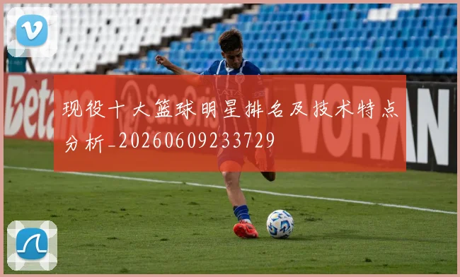 现役十大篮球明星排名及技术特点分析_20260609233729