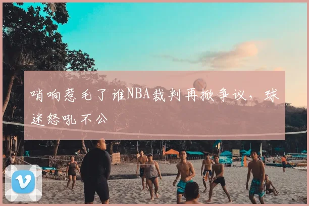 哨响惹毛了谁NBA裁判再掀争议，球迷怒吼不公