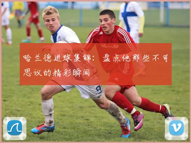哈兰德进球集锦：盘点他那些不可思议的精彩瞬间