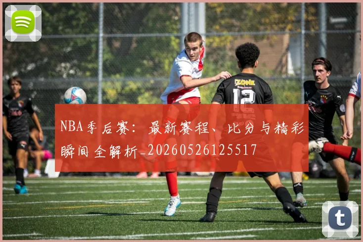NBA季后赛：最新赛程、比分与精彩瞬间全解析_20260526125517